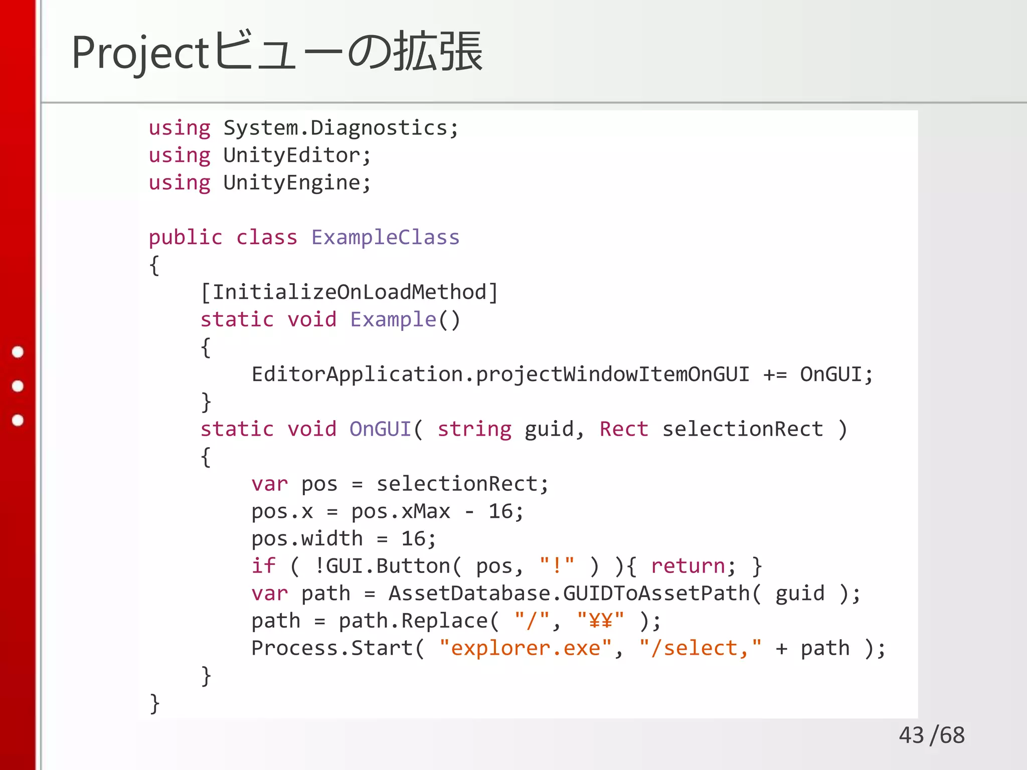 /68
Projectビューの拡張
43
using System.Diagnostics;
using UnityEditor;
using UnityEngine;
public class ExampleClass
{
[InitializeOnLoadMethod]
static void Example()
{
EditorApplication.projectWindowItemOnGUI += OnGUI;
}
static void OnGUI( string guid, Rect selectionRect )
{
var pos = selectionRect;
pos.x = pos.xMax - 16;
pos.width = 16;
if ( !GUI.Button( pos, "!" ) ){ return; }
var path = AssetDatabase.GUIDToAssetPath( guid );
path = path.Replace( "/", "¥¥" );
Process.Start( "explorer.exe", "/select," + path );
}
}
 