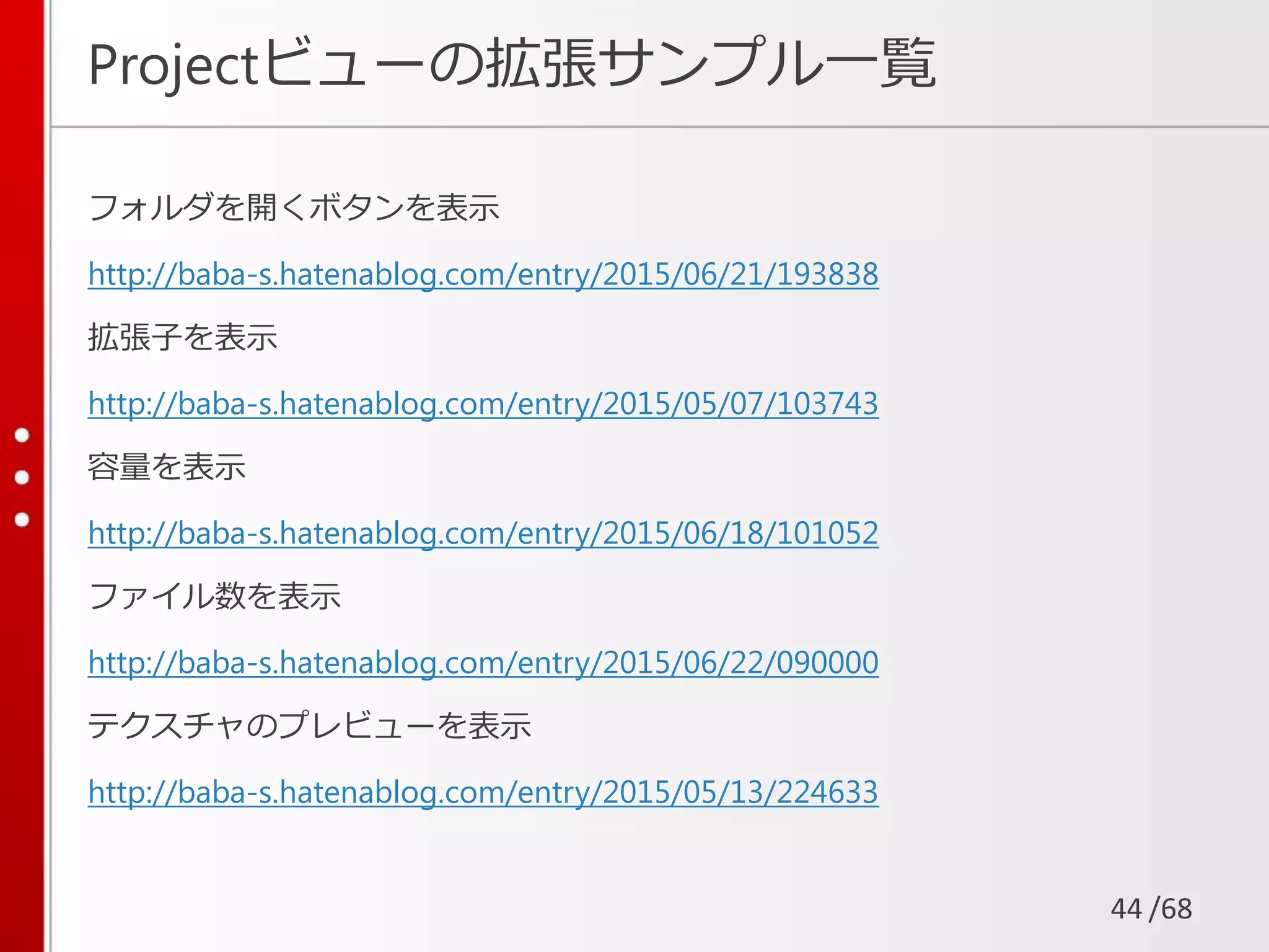 /68
Projectビューの拡張サンプル一覧
フォルダを開くボタンを表示
http://baba-s.hatenablog.com/entry/2015/06/21/193838
拡張子を表示
http://baba-s.hatenablog.com/entry/2015/05/07/103743
容量を表示
http://baba-s.hatenablog.com/entry/2015/06/18/101052
ファイル数を表示
http://baba-s.hatenablog.com/entry/2015/06/22/090000
テクスチャのプレビューを表示
http://baba-s.hatenablog.com/entry/2015/05/13/224633
44
 