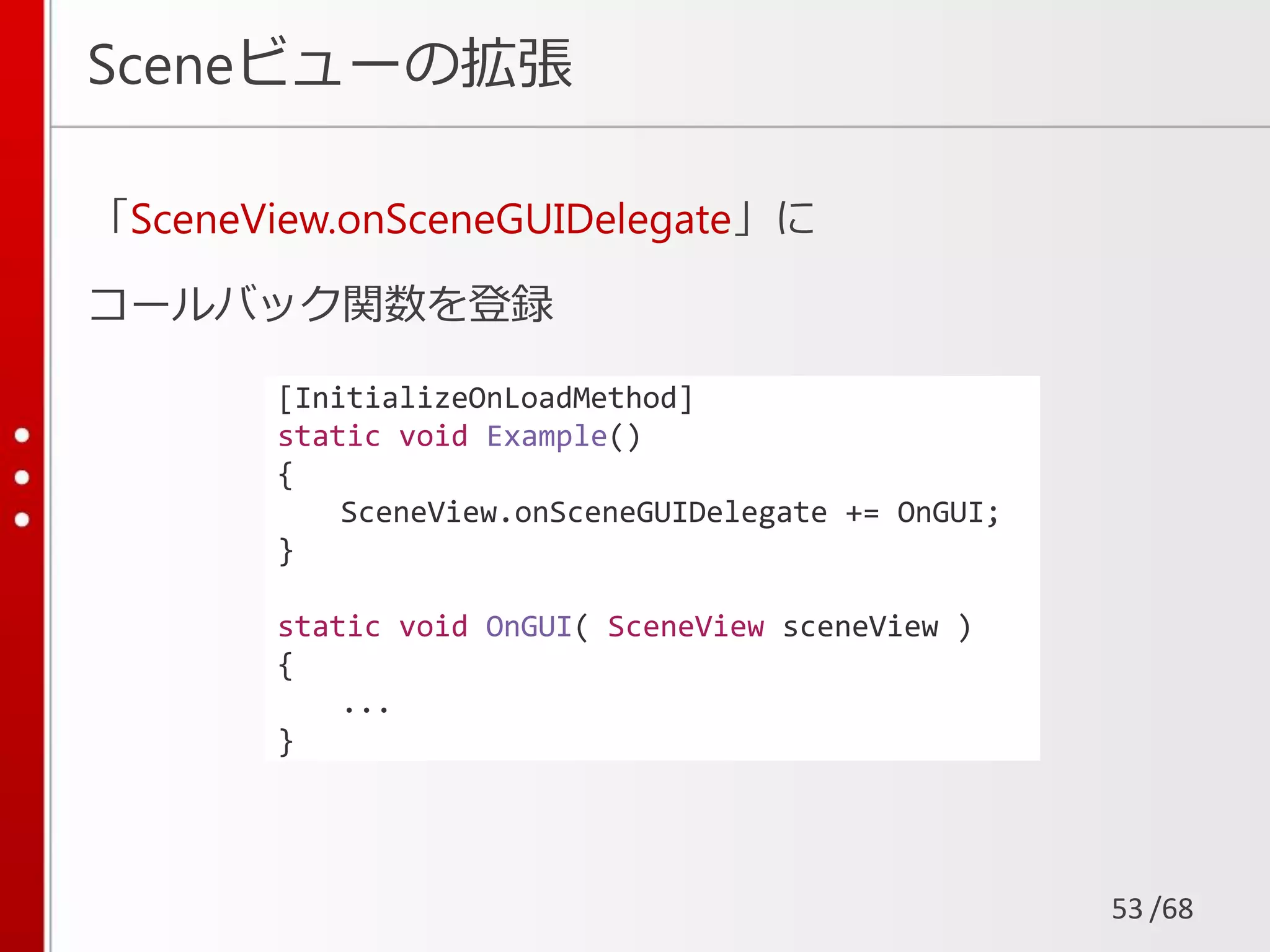 /68
Sceneビューの拡張
「SceneView.onSceneGUIDelegate」に
コールバック関数を登録
53
[InitializeOnLoadMethod]
static void Example()
{
SceneView.onSceneGUIDelegate += OnGUI;
}
static void OnGUI( SceneView sceneView )
{
...
}
 