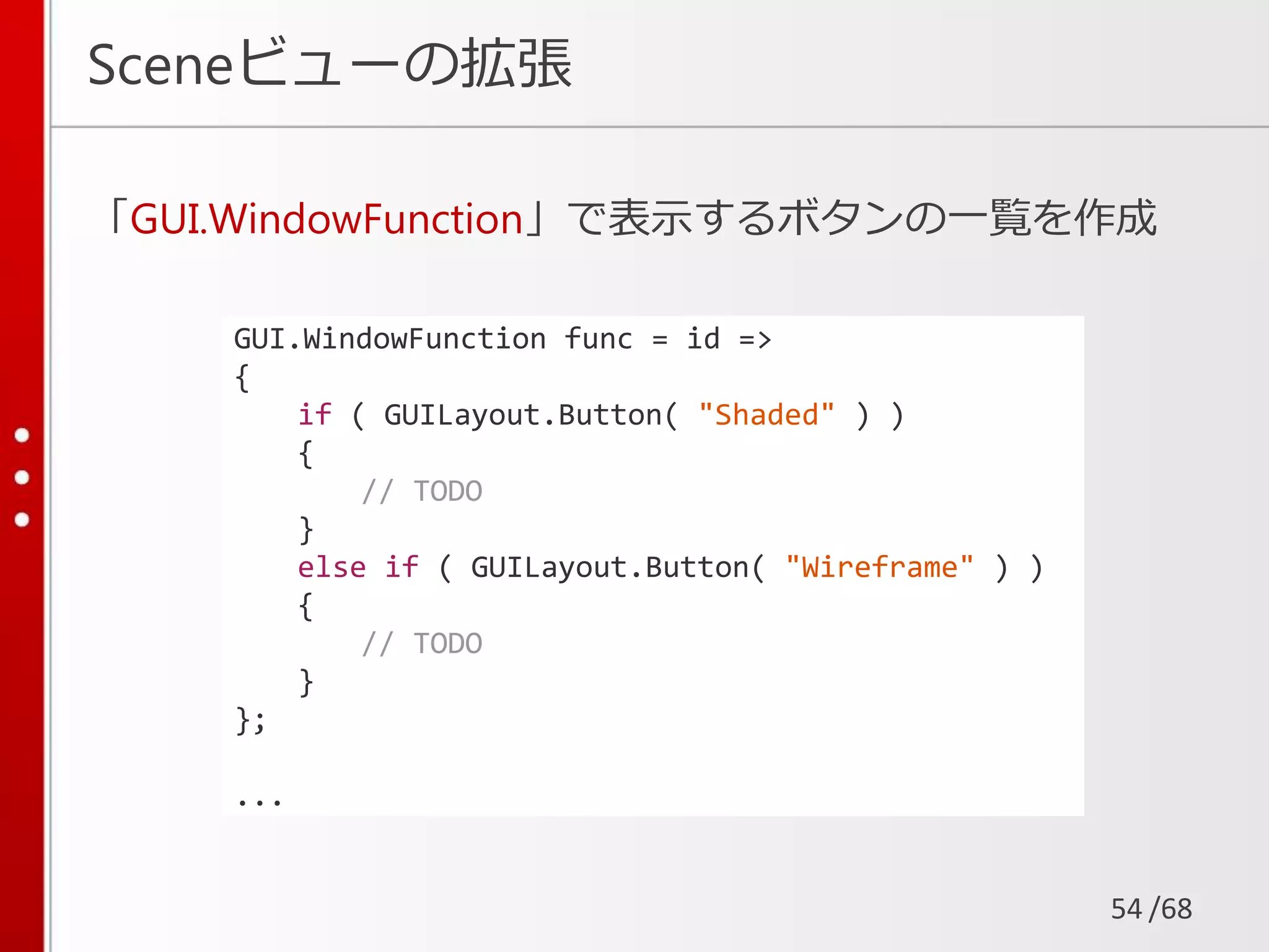 /68
Sceneビューの拡張
「GUI.WindowFunction」で表示するボタンの一覧を作成
54
GUI.WindowFunction func = id =>
{
if ( GUILayout.Button( "Shaded" ) )
{
// TODO
}
else if ( GUILayout.Button( "Wireframe" ) )
{
// TODO
}
};
...
 