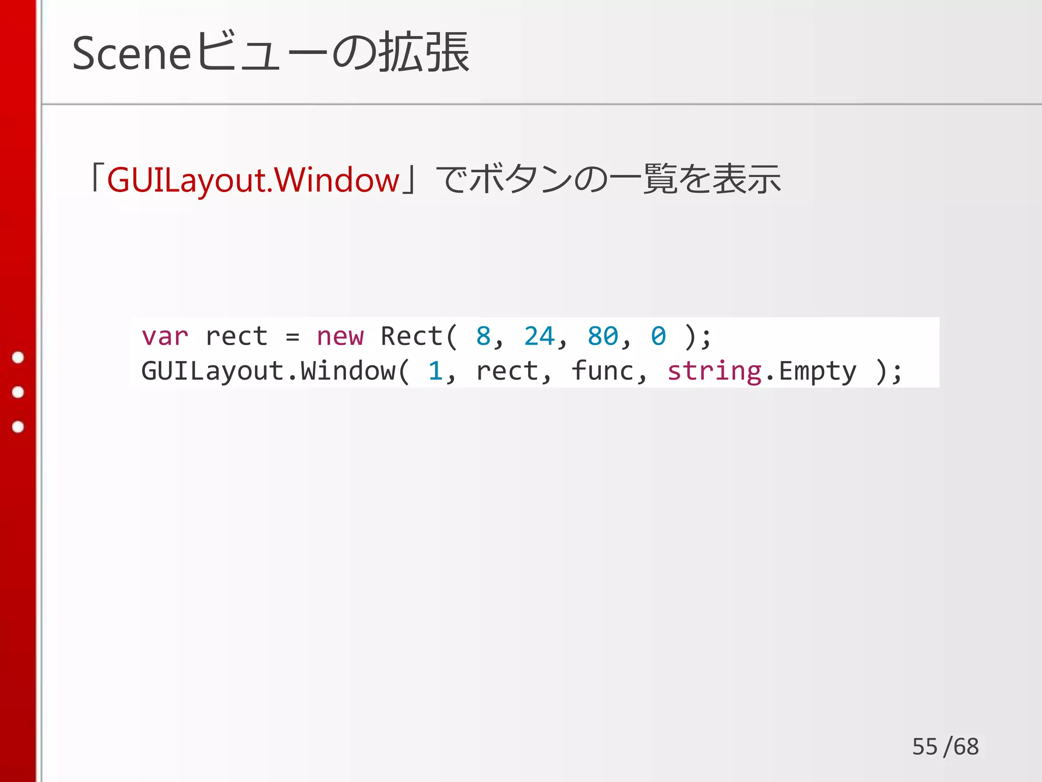 /68
Sceneビューの拡張
「GUILayout.Window」でボタンの一覧を表示
55
var rect = new Rect( 8, 24, 80, 0 );
GUILayout.Window( 1, rect, func, string.Empty );
 