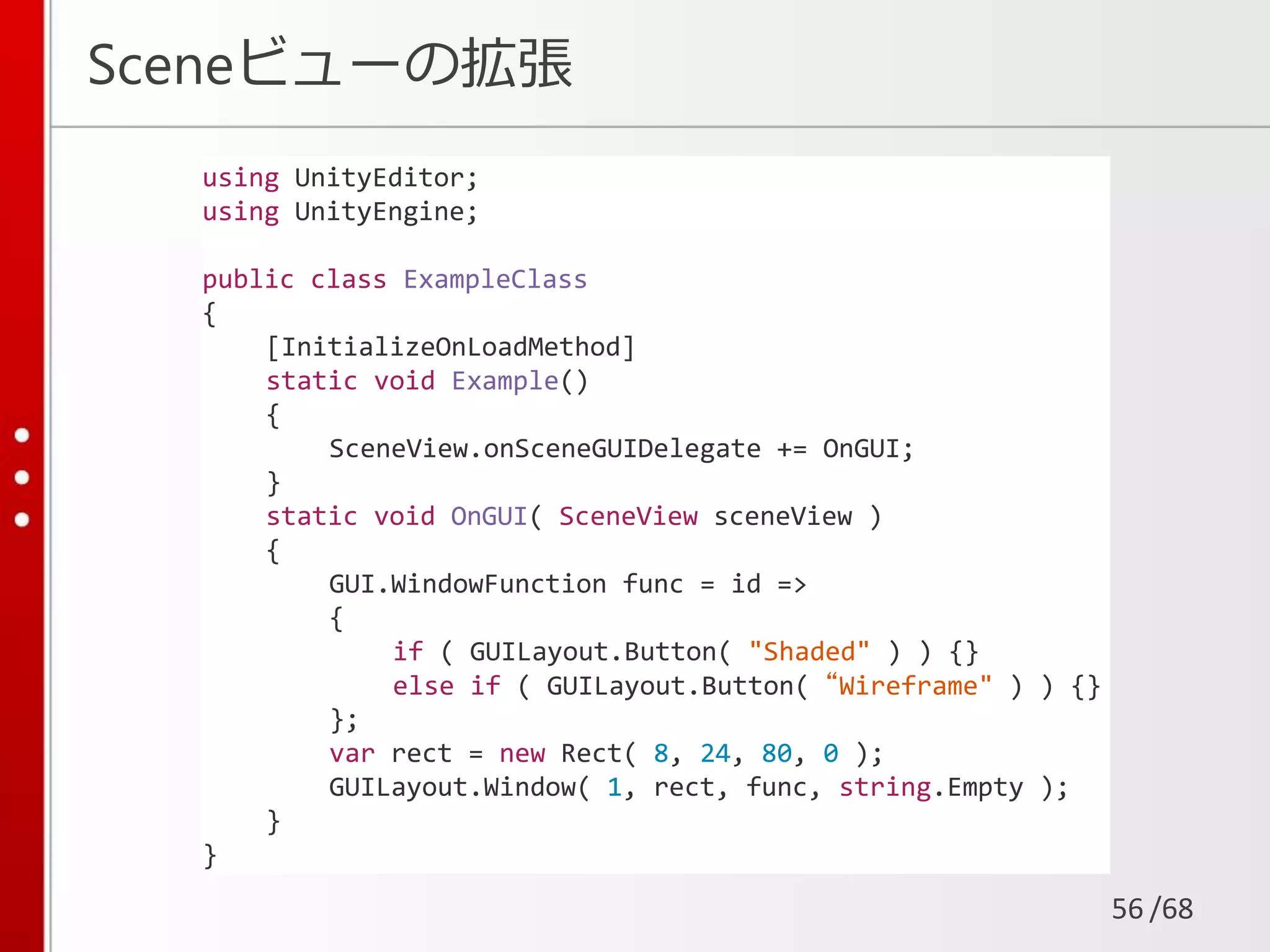 /68
Sceneビューの拡張
56
using UnityEditor;
using UnityEngine;
public class ExampleClass
{
[InitializeOnLoadMethod]
static void Example()
{
SceneView.onSceneGUIDelegate += OnGUI;
}
static void OnGUI( SceneView sceneView )
{
GUI.WindowFunction func = id =>
{
if ( GUILayout.Button( "Shaded" ) ) {}
else if ( GUILayout.Button( “Wireframe" ) ) {}
};
var rect = new Rect( 8, 24, 80, 0 );
GUILayout.Window( 1, rect, func, string.Empty );
}
}
 