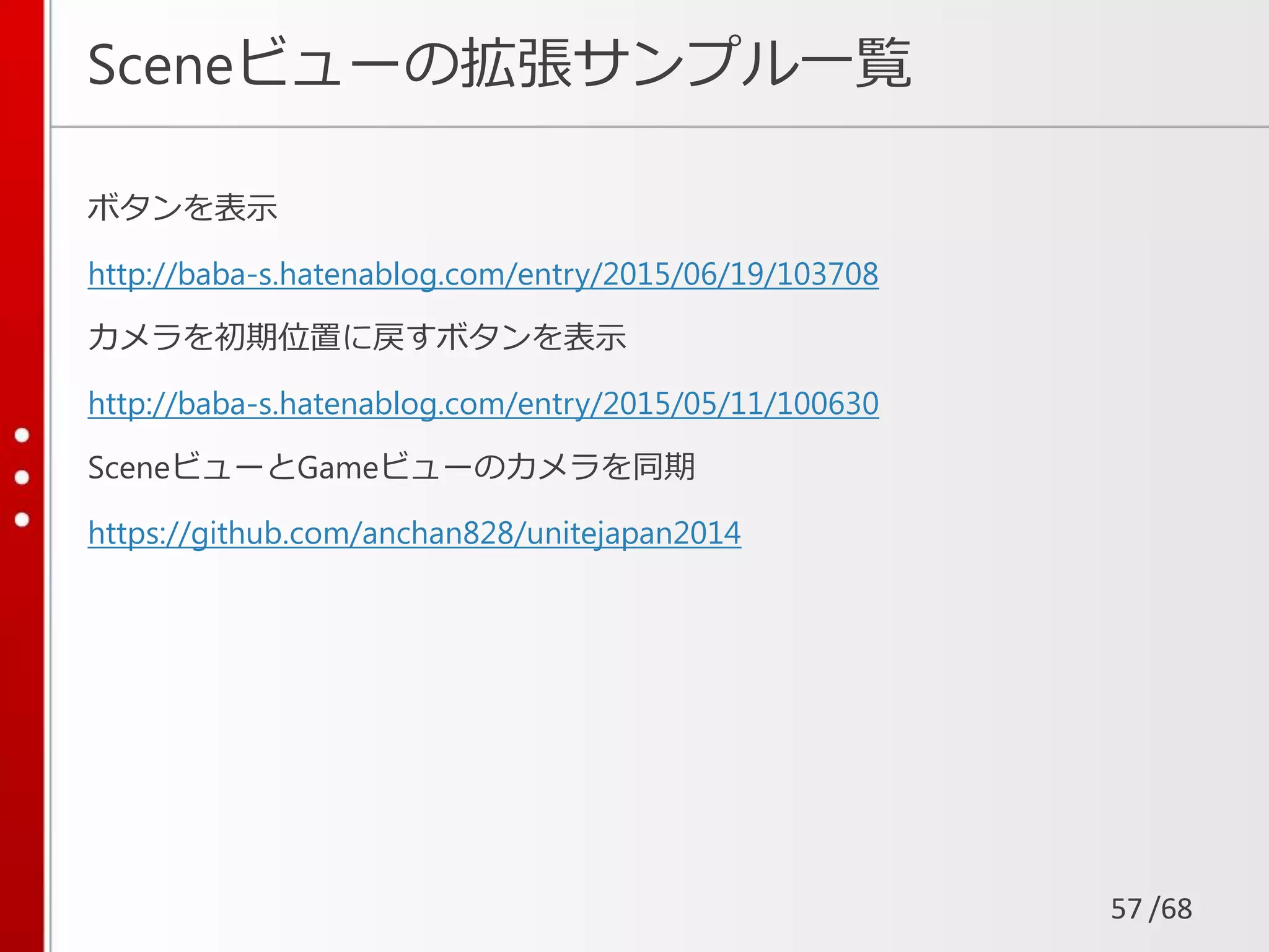 /68
Sceneビューの拡張サンプル一覧
ボタンを表示
http://baba-s.hatenablog.com/entry/2015/06/19/103708
カメラを初期位置に戻すボタンを表示
http://baba-s.hatenablog.com/entry/2015/05/11/100630
SceneビューとGameビューのカメラを同期
https://github.com/anchan828/unitejapan2014
57
 