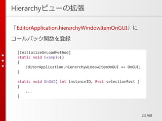/68
Hierarchyビューの拡張
「EditorApplication.hierarchyWindowItemOnGUI」に
コールバック関数を登録
23
[InitializeOnLoadMethod]
static void Example()
{
EditorApplication.hierarchyWindowItemOnGUI += OnGUI;
}
static void OnGUI( int instanceID, Rect selectionRect )
{
...
}
 