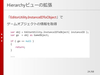 /68
Hierarchyビューの拡張
「EditorUtility.InstanceIDToObject」で
ゲームオブジェクトの情報を取得
24
var obj = EditorUtility.InstanceIDToObject( instanceID );
var go = obj as GameObject;
if ( go == null )
{
return;
}
...
 