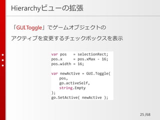 /68
Hierarchyビューの拡張
「GUI.Toggle」でゲームオブジェクトの
アクティブを変更するチェックボックスを表示
25
var pos = selectionRect;
pos.x = pos.xMax - 16;
pos.width = 16;
var newActive = GUI.Toggle(
pos,
go.activeSelf,
string.Empty
);
go.SetActive( newActive );
 