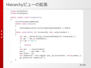 /68
Hierarchyビューの拡張
26
using UnityEditor;
using UnityEngine;
public static class ExampleClass
{
[InitializeOnLoadMethod]
static void Example()
{
EditorApplication.hierarchyWindowItemOnGUI += OnGUI;
}
static void OnGUI( int instanceID, Rect selectionRect )
{
var obj = EditorUtility.InstanceIDToObject( instanceID );
var go = obj as GameObject;
if ( go == null )
{
return;
}
var pos = selectionRect;
pos.x = pos.xMax - 16;
pos.width = 16;
var newActive = GUI.Toggle( pos, go.activeSelf, string.Empty );
go.SetActive( newActive );
}
}
 