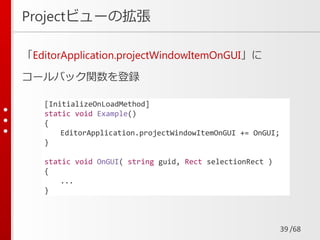 /68
Projectビューの拡張
「EditorApplication.projectWindowItemOnGUI」に
コールバック関数を登録
39
[InitializeOnLoadMethod]
static void Example()
{
EditorApplication.projectWindowItemOnGUI += OnGUI;
}
static void OnGUI( string guid, Rect selectionRect )
{
...
}
 