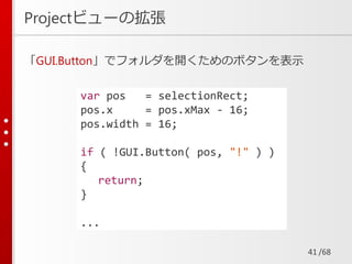 /68
Projectビューの拡張
「GUI.Button」でフォルダを開くためのボタンを表示
41
var pos = selectionRect;
pos.x = pos.xMax - 16;
pos.width = 16;
if ( !GUI.Button( pos, "!" ) )
{
return;
}
...
 