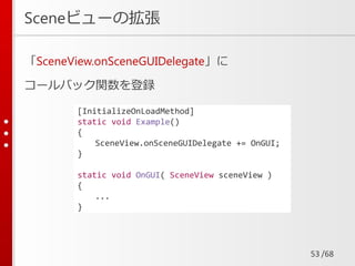 /68
Sceneビューの拡張
「SceneView.onSceneGUIDelegate」に
コールバック関数を登録
53
[InitializeOnLoadMethod]
static void Example()
{
SceneView.onSceneGUIDelegate += OnGUI;
}
static void OnGUI( SceneView sceneView )
{
...
}
 