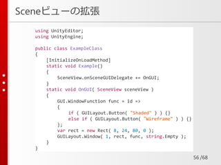 /68
Sceneビューの拡張
56
using UnityEditor;
using UnityEngine;
public class ExampleClass
{
[InitializeOnLoadMethod]
static void Example()
{
SceneView.onSceneGUIDelegate += OnGUI;
}
static void OnGUI( SceneView sceneView )
{
GUI.WindowFunction func = id =>
{
if ( GUILayout.Button( "Shaded" ) ) {}
else if ( GUILayout.Button( “Wireframe" ) ) {}
};
var rect = new Rect( 8, 24, 80, 0 );
GUILayout.Window( 1, rect, func, string.Empty );
}
}
 