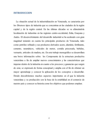2
INTRODUCCION
La situación actual de la industrialización en Venezuela, se caracteriza por
los Diversos tipos de industria que se concentran en las ciudades de la región
capital y de la región central. En las últimas décadas se va afianzándola
localización de industrias en las regiones centro-occidental, Zulia, Guayana y
Andes. El desenvolvimiento del desarrollo industrial se ha acelerado con gran
magnitud teniendo en cuenta los principales productos de Venezuela, tales
como petróleo refinado y sus productos derivados acero, aluminio, fertilizante,
cemento, neumáticos, vehículos de motor, comida procesada, bebidas,
vestuario, artículos de madera, etc. En este trabajo monográfico se desarrollara
una breve información sobre los Componente de la estructura productiva
venezolana a fin de ampliar nuevos conocimientos y las características que
imperan dentro de la industria en cuanto a los procesos y ganancias que surgen
de esta; se expresará de forma conceptual y amplia con el fin de obtener un
mayor aprendizaje y conocer la aplicación de los conceptos a desarrollar.
Donde descubriremos muchos aspectos importantes en el que la industria
venezolana y su producción son la base de la estabilidad en el comercio de
nuestro país y conocer su historia como los objetivos que podemos emplear.
 