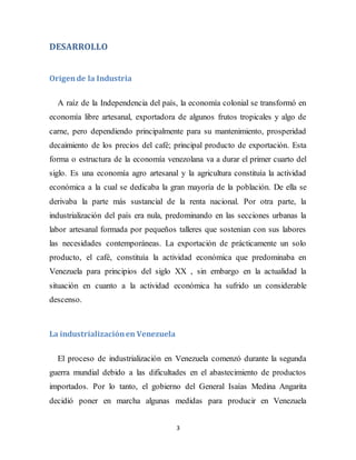 3
DESARROLLO
Origende la Industria
A raíz de la Independencia del país, la economía colonial se transformó en
economía libre artesanal, exportadora de algunos frutos tropicales y algo de
carne, pero dependiendo principalmente para su mantenimiento, prosperidad
decaimiento de los precios del café; principal producto de exportación. Esta
forma o estructura de la economía venezolana va a durar el primer cuarto del
siglo. Es una economía agro artesanal y la agricultura constituía la actividad
económica a la cual se dedicaba la gran mayoría de la población. De ella se
derivaba la parte más sustancial de la renta nacional. Por otra parte, la
industrialización del país era nula, predominando en las secciones urbanas la
labor artesanal formada por pequeños talleres que sostenían con sus labores
las necesidades contemporáneas. La exportación de prácticamente un solo
producto, el café, constituía la actividad económica que predominaba en
Venezuela para principios del siglo XX , sin embargo en la actualidad la
situación en cuanto a la actividad económica ha sufrido un considerable
descenso.
La industrializaciónen Venezuela
El proceso de industrialización en Venezuela comenzó durante la segunda
guerra mundial debido a las dificultades en el abastecimiento de productos
importados. Por lo tanto, el gobierno del General Isaías Medina Angarita
decidió poner en marcha algunas medidas para producir en Venezuela
 
