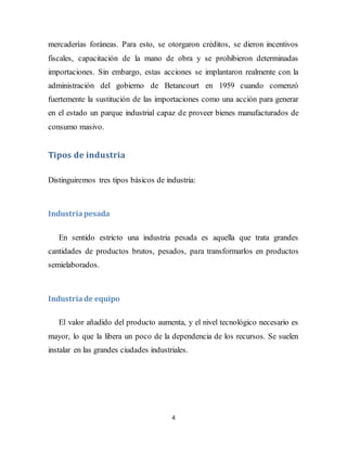 4
mercaderías foráneas. Para esto, se otorgaron créditos, se dieron incentivos
fiscales, capacitación de la mano de obra y se prohibieron determinadas
importaciones. Sin embargo, estas acciones se implantaron realmente con la
administración del gobierno de Betancourt en 1959 cuando comenzó
fuertemente la sustitución de las importaciones como una acción para generar
en el estado un parque industrial capaz de proveer bienes manufacturados de
consumo masivo.
Tipos de industria
Distinguiremos tres tipos básicos de industria:
Industriapesada
En sentido estricto una industria pesada es aquella que trata grandes
cantidades de productos brutos, pesados, para transformarlos en productos
semielaborados.
Industriade equipo
El valor añadido del producto aumenta, y el nivel tecnológico necesario es
mayor, lo que la libera un poco de la dependencia de los recursos. Se suelen
instalar en las grandes ciudades industriales.
 