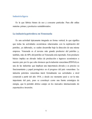 5
Industrialigera
Es la que fabrica bienes de uso y consumo particular. Para ello utiliza
materias primas y productos semielaborados.
La industriapetrolera en Venezuela
Es una actividad típicamente integrada en forma vertical, lo que significa
que todas las actividades económicas relacionadas con la explotación del
petróleo, ya elaborado, se suelen desarrollar bajo la dirección de una misma
empresa. Venezuela es el noveno más grande productor del petróleo y,
también, más de 60% del petróleo en Venezuela está exportado. Este producto
básico implica un elevado índice de producción e ingresos económicos a
nuestro país por lo que cabe destacar que la industria venezolana (PDVSA) es
una de las industrias que implican una importancia elevada y es preciso su
funcionamiento y papel protagónico en el progreso del país venezolano. La
industria petrolera venezolana inició formalmente sus actividades a nivel
comercial a partir del año 1914, y desde ese momento pasó a ser la más
importante del país, pues se constituyó como una fuente estratégica de
energía, que le permitió abrirse campo en los mercados internacionales de
exportación e inversión.
 