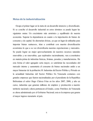6
Metas de la industrialización
Ocupa el primer lugar en la meta de un desarrollo intensivo y diversificado.
Si se concibe el desarrollo industrial en estos términos se puede lograr las
siguientes metas: Un crecimiento más armónico y equilibrado de nuestra
economía. Superar la dependencia en cuanto a la importación de bienes de
consumo y de capital. Se ahorrarían divisas, ya que en lugar de utilizarlas para
importar bienes suntuosos, irían a contribuir con nuestra diversificación
económica lo que a su vez diversificaría nuestras exportaciones y mercados.
Se puede lograr un mejor aprovechamiento de nuestros recursos naturales
renovables y no renovables, que explotados racionalmente, van a constituirse
en materia prima de industrias básicas, livianas, pesadas y manufactureras. De
esta forma el valor agregado sería mayor, se satisfarían las necesidades del
mercado interno y aumentaría el consumo de bienes nacionales unido a un
mayor bienestar de la población.10. Industrias del Sector Público y Privado en
la actualidad Industrias del Sector Público En Venezuela contamos con
grandes empresas que fueron nacionalizadas por el presidente de la Republica
Bolivariana el señor Hugo Chávez Frías en los años 2007, 2008, y año en
curso, industrias que generan millones de empleos y producción a nuestro
territorio nacional y ahora pertenecen al Estado, como Petróleos de Venezuela
es ahora administrada por el Gobierno Nacional, esta es la empresa que genera
el mayor ingreso monetario al país.
 
