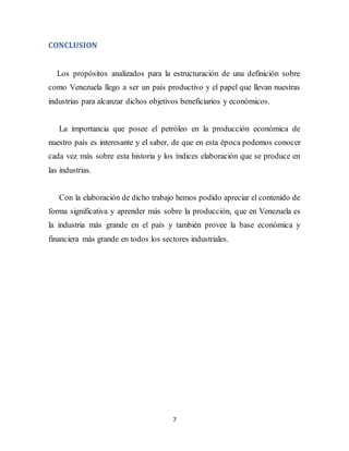 7
CONCLUSION
Los propósitos analizados para la estructuración de una definición sobre
como Venezuela llego a ser un país productivo y el papel que llevan nuestras
industrias para alcanzar dichos objetivos beneficiarios y económicos.
La importancia que posee el petróleo en la producción económica de
nuestro país es interesante y el saber, de que en esta época podemos conocer
cada vez más sobre esta historia y los índices elaboración que se produce en
las industrias.
Con la elaboración de dicho trabajo hemos podido apreciar el contenido de
forma significativa y aprender más sobre la producción, que en Venezuela es
la industria más grande en el país y también provee la base económica y
financiera más grande en todos los sectores industriales.
 