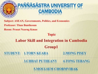 PAÑÑĀSĀSTRA UNIVERSITY OF
CAMBODIA
Subject: ASEAN, Governments, Politics, and Economics
Professor: Thun Buntheoun
Room: Prasat Nearng Kmao
Topic
Labor Skill and Integration in Cambodia
Group1
STUDENT: 1.TORN KEARA 2.MONG PISEY
3.CHHAT PUTHEANY 4.TONG TERANG
5.MOULSEM CHORMVIRAK
 