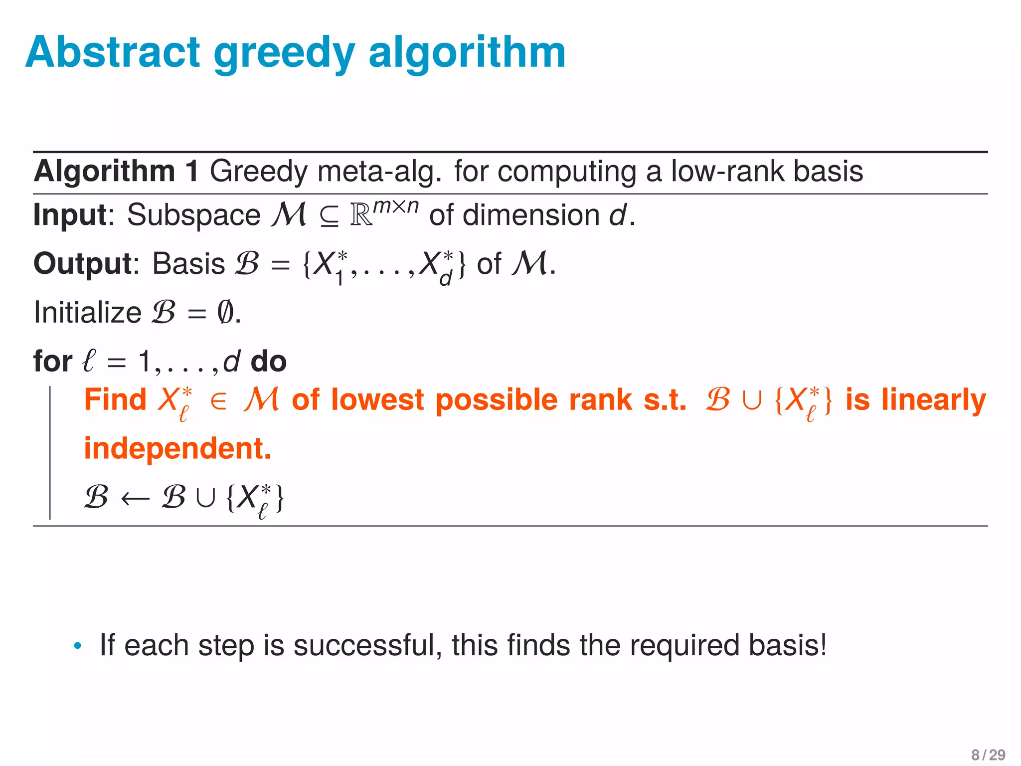 Abstract greedy algorithm
Algorithm 1 Greedy meta-alg. for computing a low-rank basis
Input: Subspace M ⊆ Rm×n
of dimension d.
Output: Basis B = {X∗
1
,. . . ,X∗
d
} of M.
Initialize B = ∅.
for = 1,. . . ,d do
Find X∗ ∈ M of lowest possible rank s.t. B ∪ {X∗} is linearly
independent.
B ← B ∪ {X∗}
• If each step is successful, this ﬁnds the required basis!
8 / 29
 