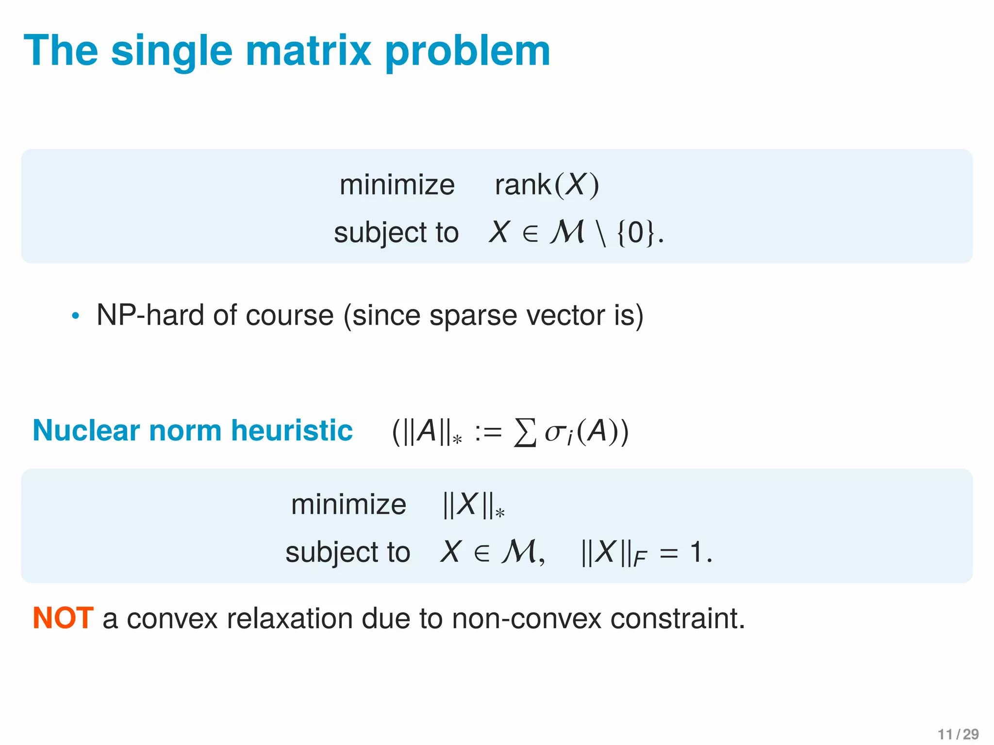 The single matrix problem
minimize rank(X)
subject to X ∈ M  {0}.
• NP-hard of course (since sparse vector is)
Nuclear norm heuristic ( A ∗ := σi (A))
minimize X ∗
subject to X ∈ M, X F = 1.
NOT a convex relaxation due to non-convex constraint.
11 / 29
 