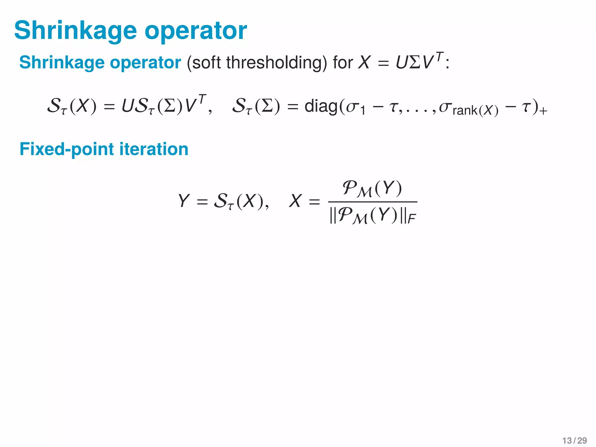 Shrinkage operator
Shrinkage operator (soft thresholding) for X = UΣVT
:
Sτ(X) = USτ(Σ)VT
, Sτ(Σ) = diag(σ1 − τ,. . . ,σrank(X) − τ)+
Fixed-point iteration
Y = Sτ(X), X =
PM (Y)
PM (Y) F
13 / 29
 