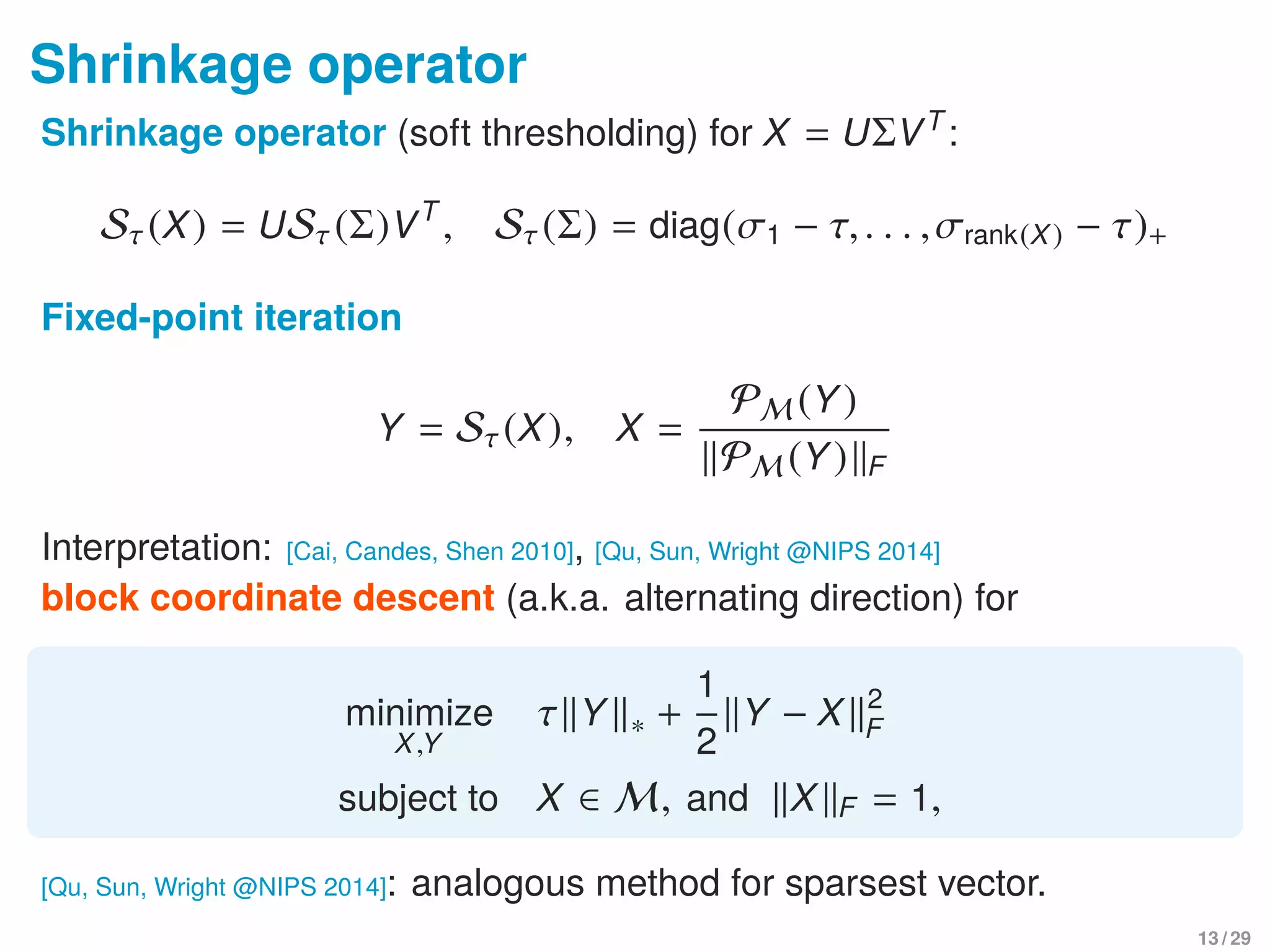 Shrinkage operator
Shrinkage operator (soft thresholding) for X = UΣVT
:
Sτ(X) = USτ(Σ)VT
, Sτ(Σ) = diag(σ1 − τ,. . . ,σrank(X) − τ)+
Fixed-point iteration
Y = Sτ(X), X =
PM (Y)
PM (Y) F
Interpretation: [Cai, Candes, Shen 2010], [Qu, Sun, Wright @NIPS 2014]
block coordinate descent (a.k.a. alternating direction) for
minimize
X,Y
τ Y ∗ +
1
2
Y − X 2
F
subject to X ∈ M, and X F = 1,
[Qu, Sun, Wright @NIPS 2014]: analogous method for sparsest vector.
13 / 29
 
