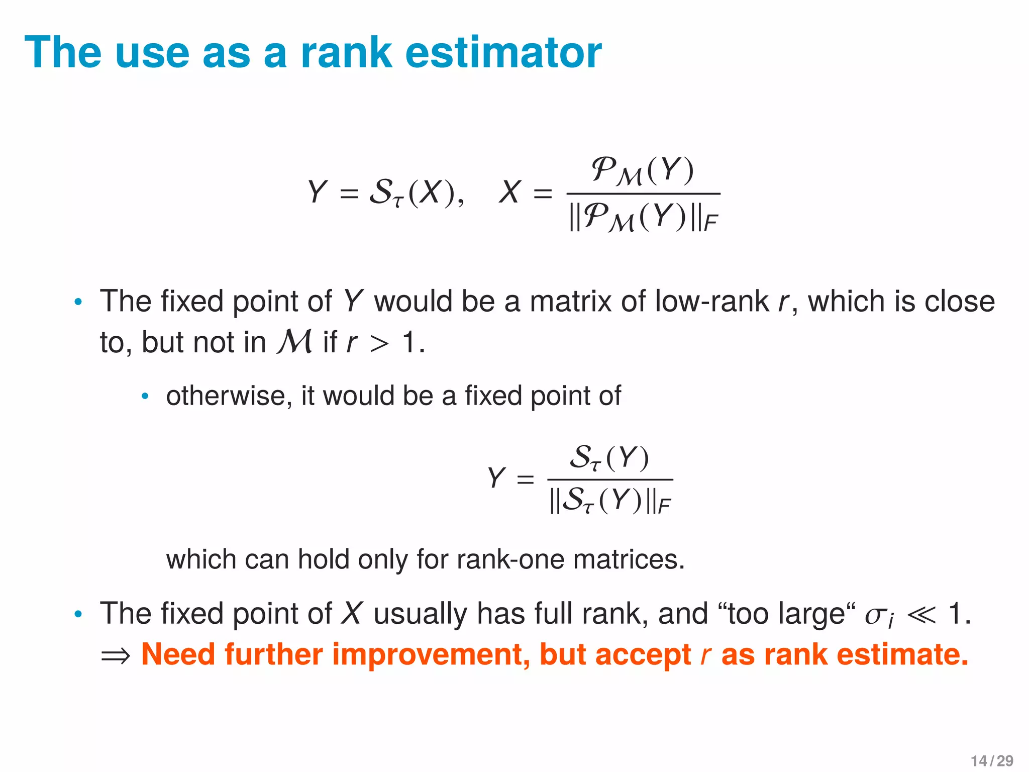 The use as a rank estimator
Y = Sτ(X), X =
PM (Y)
PM (Y) F
• The ﬁxed point of Y would be a matrix of low-rank r, which is close
to, but not in M if r > 1.
• otherwise, it would be a ﬁxed point of
Y =
Sτ (Y)
Sτ (Y) F
which can hold only for rank-one matrices.
• The ﬁxed point of X usually has full rank, and “too large“ σi 1.
⇒ Need further improvement, but accept r as rank estimate.
14 / 29
 
