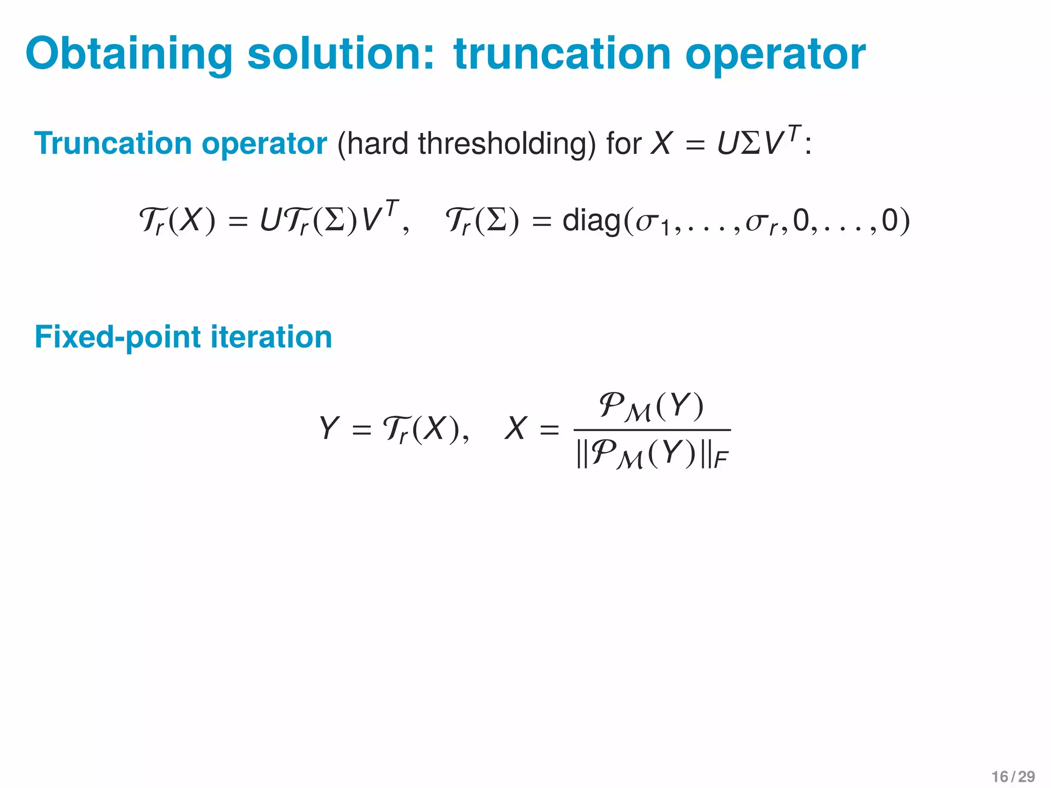 Obtaining solution: truncation operator
Truncation operator (hard thresholding) for X = UΣVT
:
Tr (X) = UTr (Σ)VT
, Tr (Σ) = diag(σ1,. . . ,σr,0,. . . ,0)
Fixed-point iteration
Y = Tr (X), X =
PM (Y)
PM (Y) F
16 / 29
 