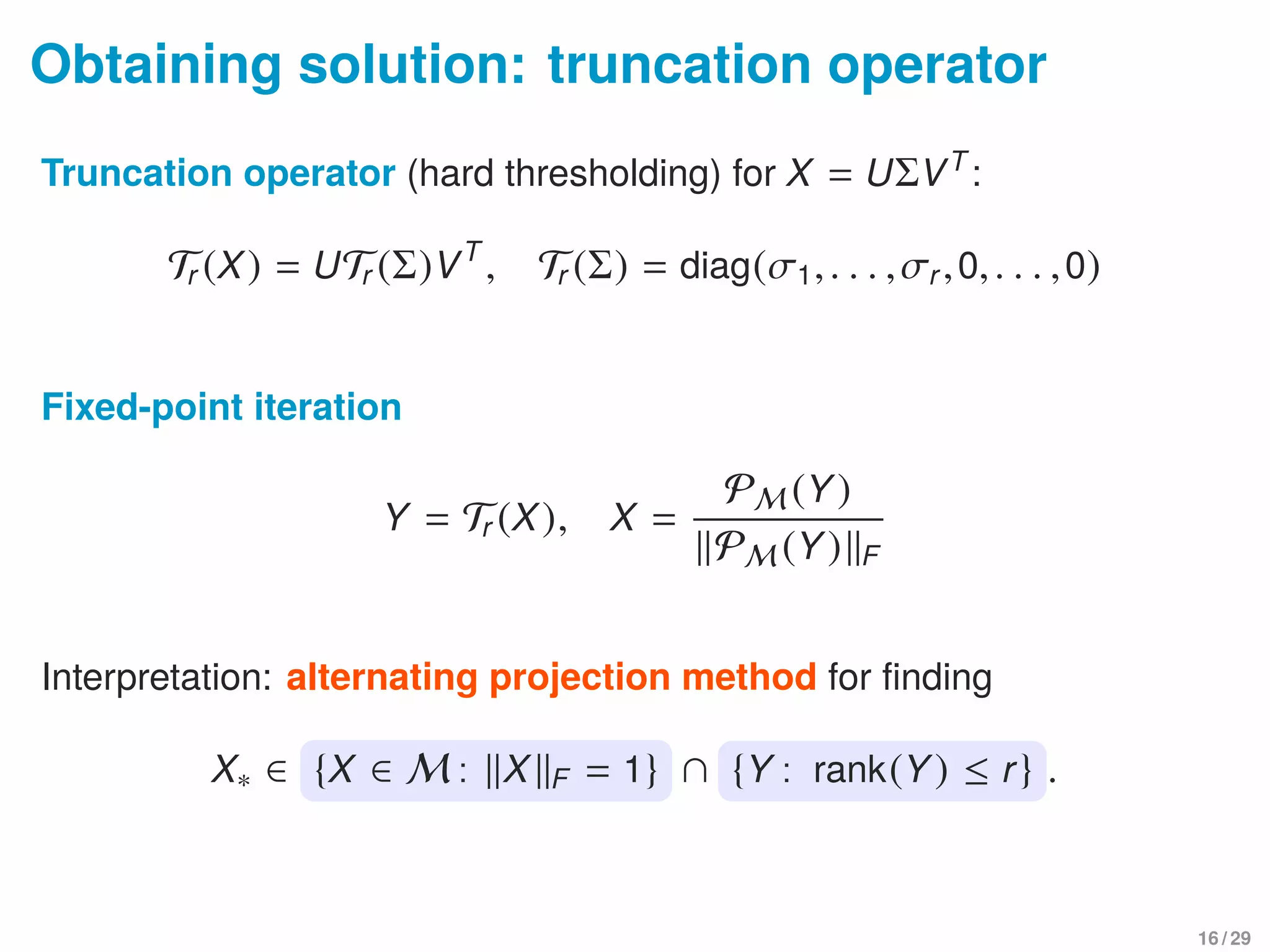 Obtaining solution: truncation operator
Truncation operator (hard thresholding) for X = UΣVT
:
Tr (X) = UTr (Σ)VT
, Tr (Σ) = diag(σ1,. . . ,σr,0,. . . ,0)
Fixed-point iteration
Y = Tr (X), X =
PM (Y)
PM (Y) F
Interpretation: alternating projection method for ﬁnding
X∗ ∈ {X ∈ M : X F = 1} ∩ {Y : rank(Y) ≤ r} .
16 / 29
 