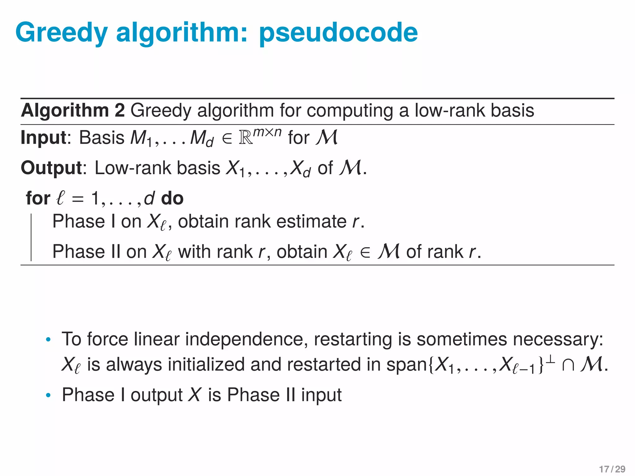Greedy algorithm: pseudocode
Algorithm 2 Greedy algorithm for computing a low-rank basis
Input: Basis M1,. . . Md ∈ Rm×n
for M
Output: Low-rank basis X1,. . . ,Xd of M.
for = 1,. . . ,d do
Phase I on X , obtain rank estimate r.
Phase II on X with rank r, obtain X ∈ M of rank r.
• To force linear independence, restarting is sometimes necessary:
X is always initialized and restarted in span{X1,. . . ,X −1}⊥ ∩ M.
• Phase I output X is Phase II input
17 / 29
 