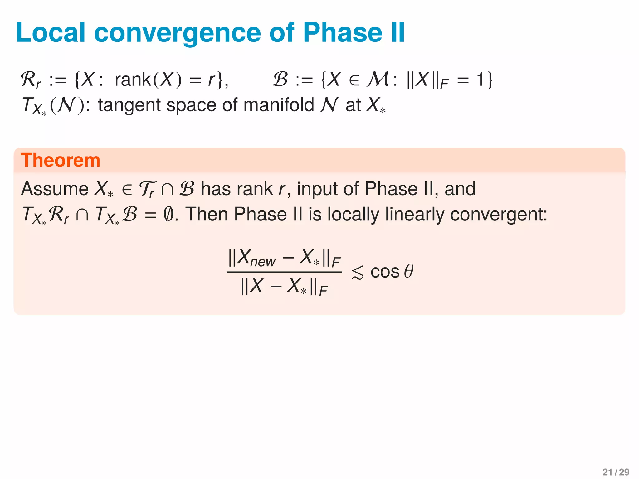 Local convergence of Phase II
Rr := {X : rank(X) = r}, B := {X ∈ M : X F = 1}
TX∗ (N ): tangent space of manifold N at X∗
Theorem
Assume X∗ ∈ Tr ∩ B has rank r, input of Phase II, and
TX∗ Rr ∩ TX∗ B = ∅. Then Phase II is locally linearly convergent:
Xnew − X∗ F
X − X∗ F
cos θ
21 / 29
 
