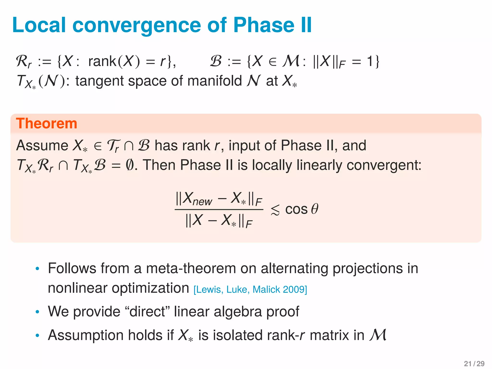 Local convergence of Phase II
Rr := {X : rank(X) = r}, B := {X ∈ M : X F = 1}
TX∗ (N ): tangent space of manifold N at X∗
Theorem
Assume X∗ ∈ Tr ∩ B has rank r, input of Phase II, and
TX∗ Rr ∩ TX∗ B = ∅. Then Phase II is locally linearly convergent:
Xnew − X∗ F
X − X∗ F
cos θ
• Follows from a meta-theorem on alternating projections in
nonlinear optimization [Lewis, Luke, Malick 2009]
• We provide “direct” linear algebra proof
• Assumption holds if X∗ is isolated rank-r matrix in M
21 / 29
 