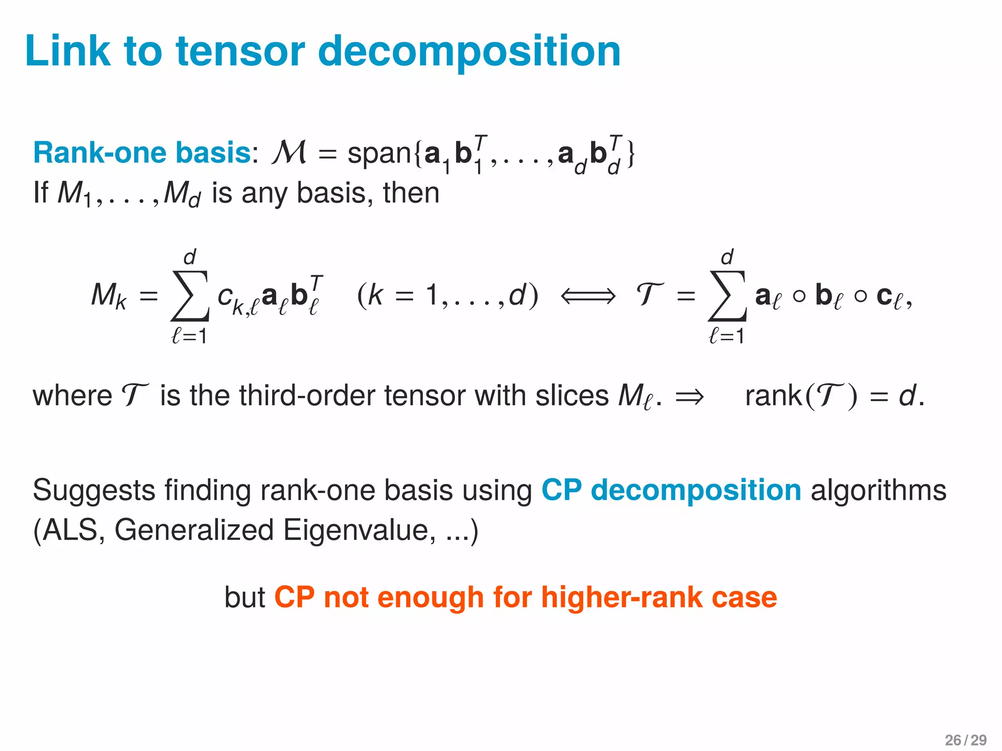 Link to tensor decomposition
Rank-one basis: M = span{a1
bT
1
,. . . ,ad
bT
d
}
If M1,. . . ,Md is any basis, then
Mk =
d
=1
ck, a bT
(k = 1,. . . ,d) ⇐⇒ T =
d
=1
a ◦ b ◦ c ,
where T is the third-order tensor with slices M . ⇒ rank(T ) = d.
Suggests ﬁnding rank-one basis using CP decomposition algorithms
(ALS, Generalized Eigenvalue, ...)
but CP not enough for higher-rank case
26 / 29
 