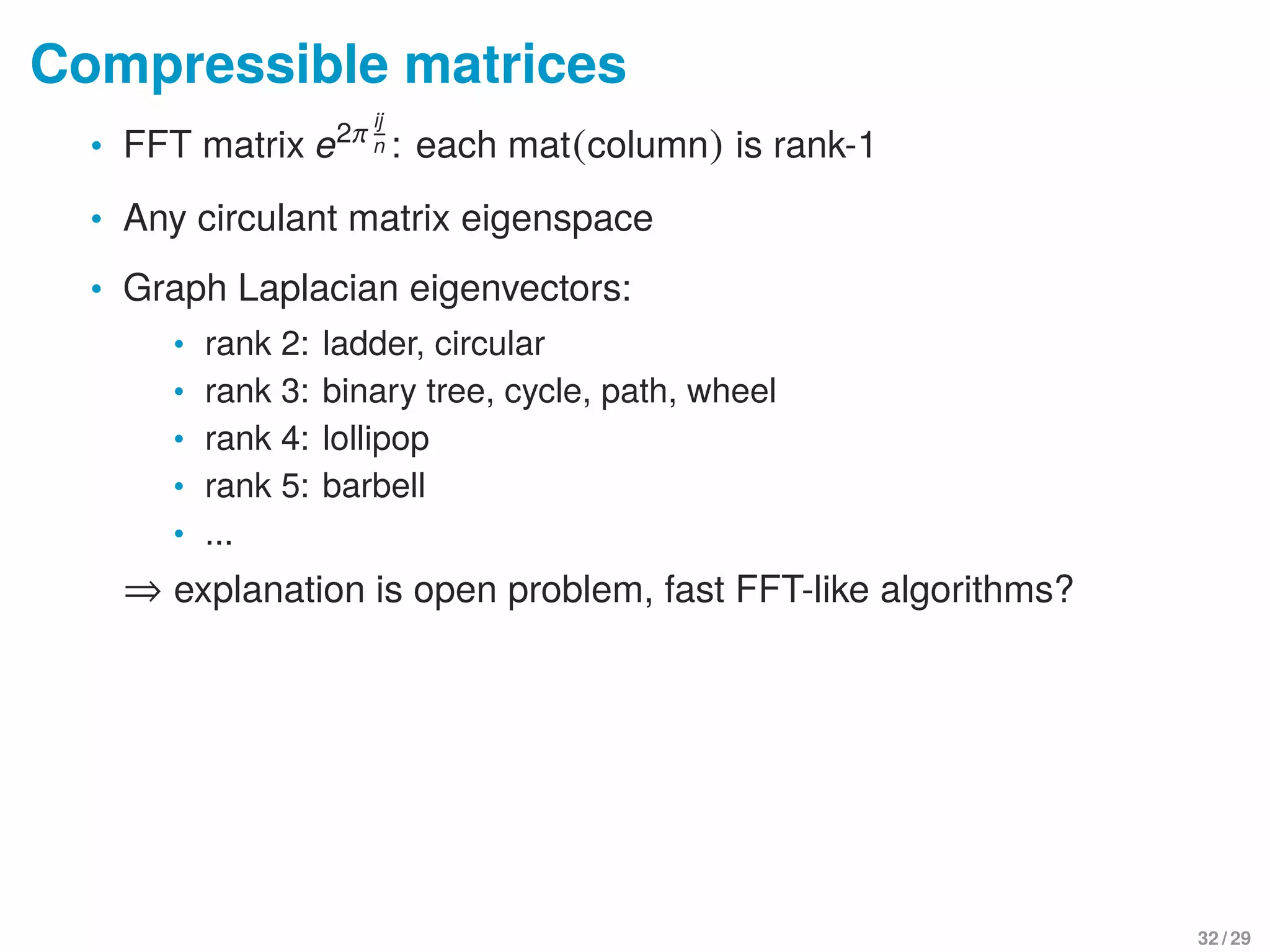 Compressible matrices
• FFT matrix e2π ij
n : each mat(column) is rank-1
• Any circulant matrix eigenspace
• Graph Laplacian eigenvectors:
• rank 2: ladder, circular
• rank 3: binary tree, cycle, path, wheel
• rank 4: lollipop
• rank 5: barbell
• ...
⇒ explanation is open problem, fast FFT-like algorithms?
32 / 29
 
