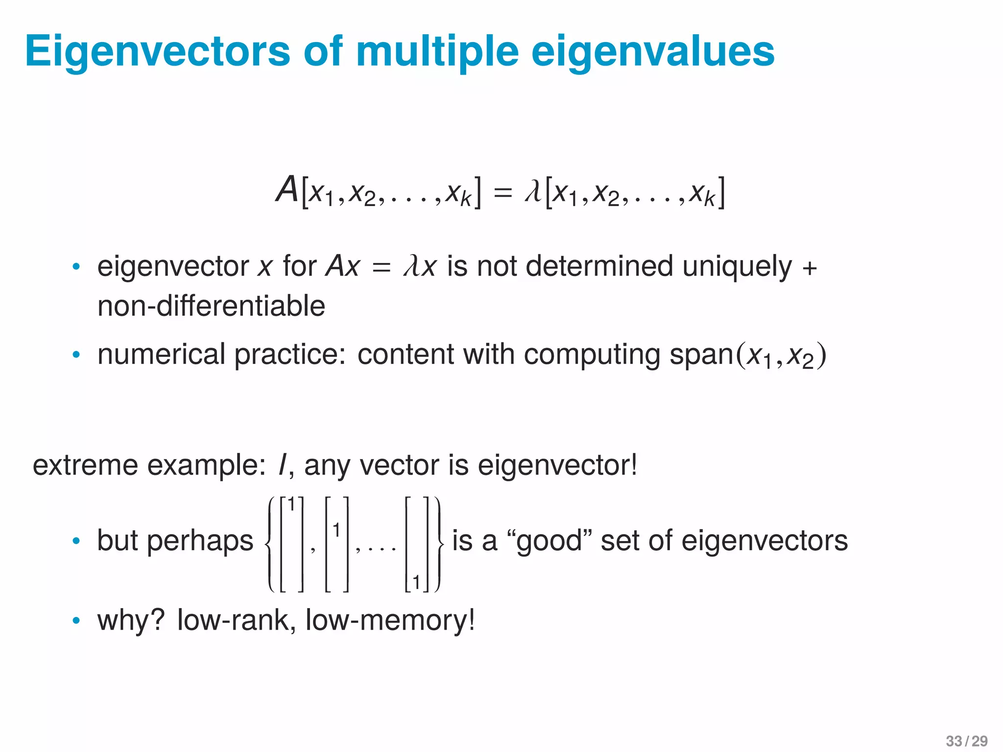 Eigenvectors of multiple eigenvalues
A[x1,x2,. . . ,xk] = λ[x1,x2,. . . ,xk]
• eigenvector x for Ax = λx is not determined uniquely +
non-diﬀerentiable
• numerical practice: content with computing span(x1,x2)
extreme example: I, any vector is eigenvector!
• but perhaps




1
,

1

, . . .
1




is a “good” set of eigenvectors
• why? low-rank, low-memory!
33 / 29
 