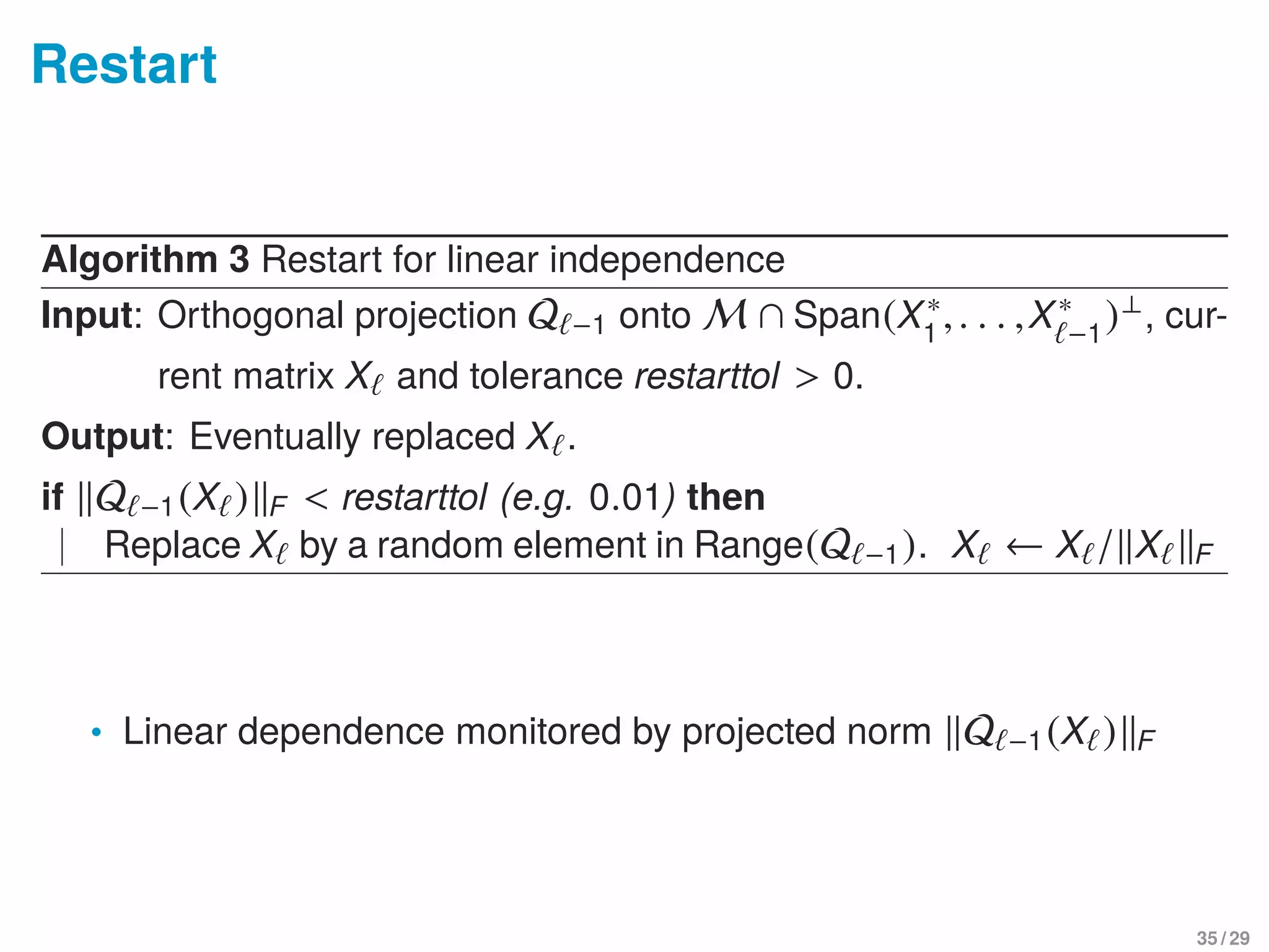 Restart
Algorithm 3 Restart for linear independence
Input: Orthogonal projection Q −1 onto M ∩ Span(X∗
1
,. . . ,X∗
−1
)⊥, cur-
rent matrix X and tolerance restarttol > 0.
Output: Eventually replaced X .
if Q −1(X ) F < restarttol (e.g. 0.01) then
Replace X by a random element in Range(Q −1). X ← X / X F
• Linear dependence monitored by projected norm Q −1(X ) F
35 / 29
 