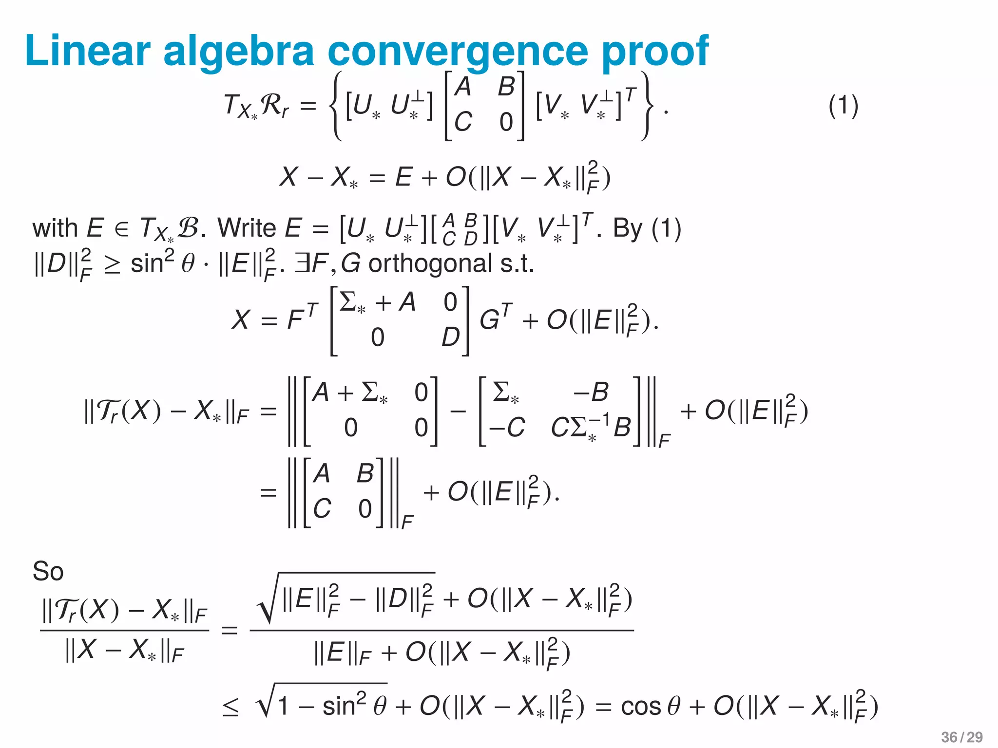 Linear algebra convergence proof
TX∗ Rr = [U∗ U⊥
∗ ]
A B
C 0
[V∗ V⊥
∗ ]T
. (1)
X − X∗ = E + O( X − X∗
2
F )
with E ∈ TX∗ B. Write E = [U∗ U⊥
∗ ][ A B
C D ][V∗ V⊥
∗ ]T
. By (1)
D 2
F
≥ sin2
θ · E 2
F
. ∃F,G orthogonal s.t.
X = FT Σ∗ + A 0
0 D
GT
+ O( E 2
F ).
Tr (X) − X∗ F =
A + Σ∗ 0
0 0
−
Σ∗ −B
−C CΣ−1
∗ B F
+ O( E 2
F )
=
A B
C 0 F
+ O( E 2
F ).
So
Tr (X) − X∗ F
X − X∗ F
=
E 2
F
− D 2
F
+ O( X − X∗
2
F
)
E F + O( X − X∗
2
F
)
≤ 1 − sin2
θ + O( X − X∗
2
F ) = cos θ + O( X − X∗
2
F )
36 / 29
 