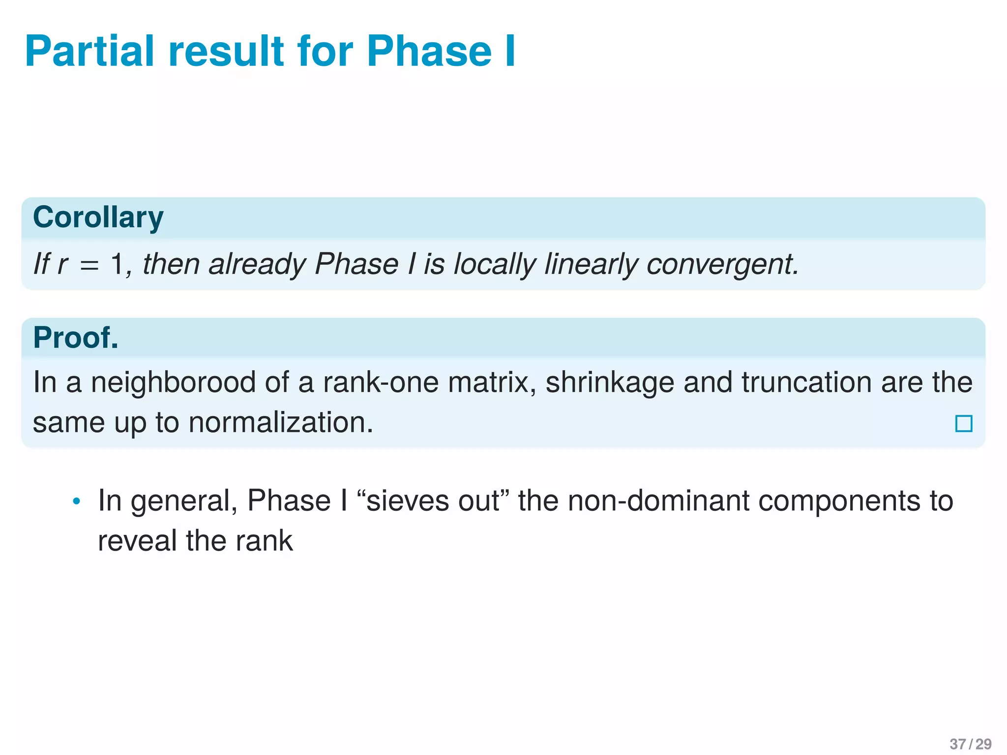 Partial result for Phase I
Corollary
If r = 1, then already Phase I is locally linearly convergent.
Proof.
In a neighborood of a rank-one matrix, shrinkage and truncation are the
same up to normalization.
• In general, Phase I “sieves out” the non-dominant components to
reveal the rank
37 / 29
 