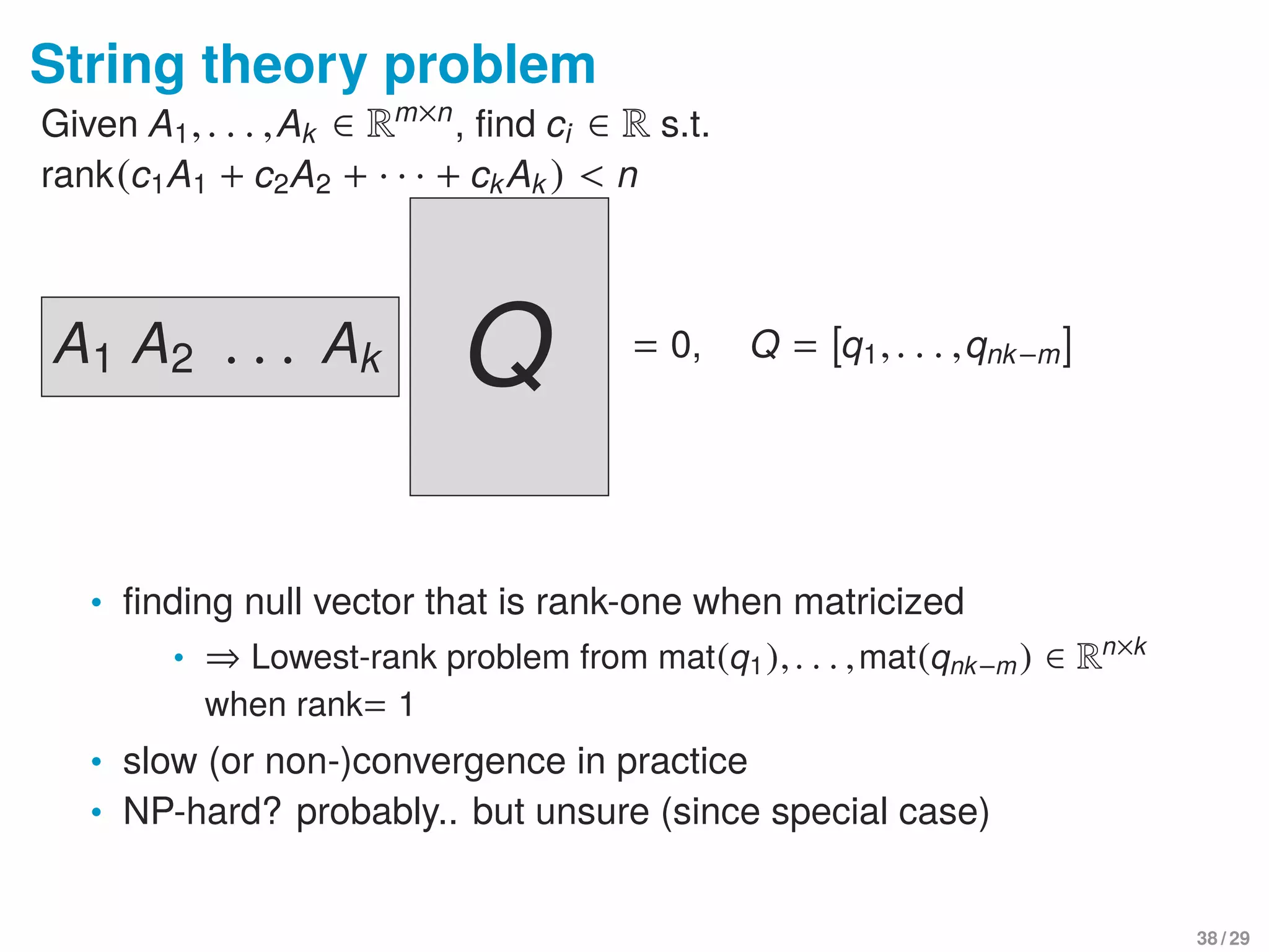 String theory problem
Given A1,. . . ,Ak ∈ Rm×n
, ﬁnd ci ∈ R s.t.
rank(c1A1 + c2A2 + · · · + ckAk ) < n
A1 A2 . . . Ak Q = 0, Q = [q1,. . . ,qnk−m]
• ﬁnding null vector that is rank-one when matricized
• ⇒ Lowest-rank problem from mat(q1),. . . ,mat(qnk−m) ∈ Rn×k
when rank= 1
• slow (or non-)convergence in practice
• NP-hard? probably.. but unsure (since special case)
38 / 29
 