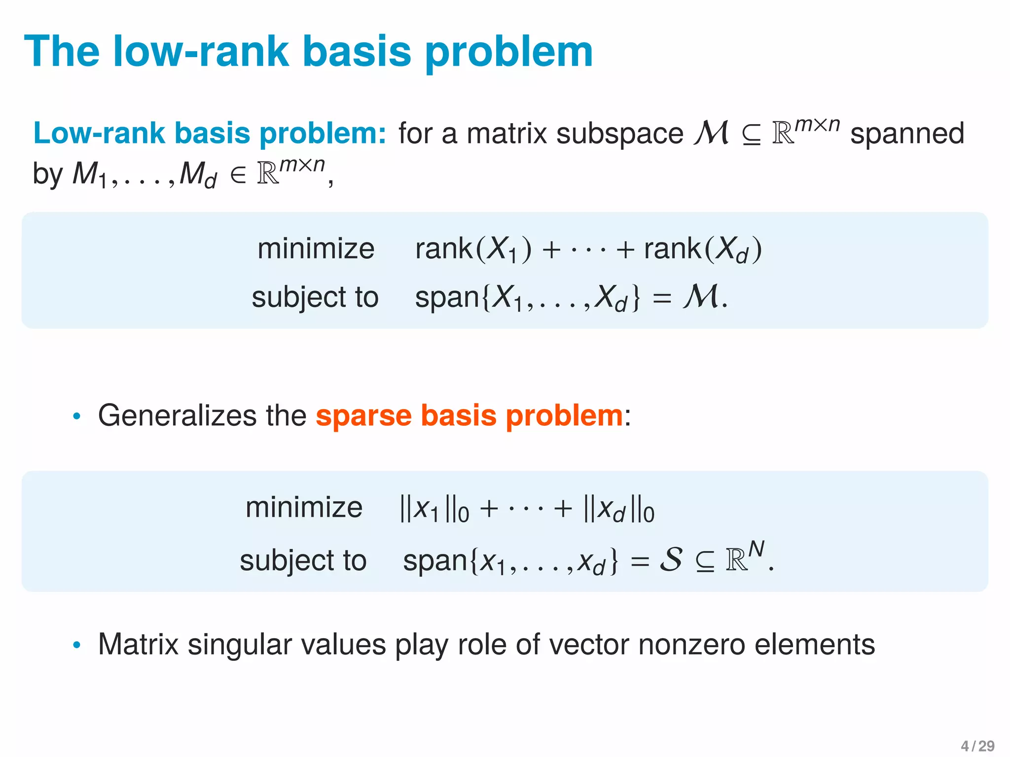 The low-rank basis problem
Low-rank basis problem: for a matrix subspace M ⊆ Rm×n
spanned
by M1,. . . ,Md ∈ Rm×n
,
minimize rank(X1) + · · · + rank(Xd )
subject to span{X1,. . . ,Xd } = M.
• Generalizes the sparse basis problem:
minimize x1 0 + · · · + xd 0
subject to span{x1,. . . ,xd } = S ⊆ RN
.
• Matrix singular values play role of vector nonzero elements
4 / 29
 