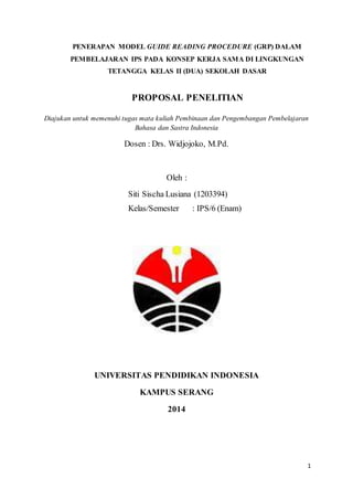 1
PENERAPAN MODEL GUIDE READING PROCEDURE (GRP) DALAM
PEMBELAJARAN IPS PADA KONSEP KERJA SAMA DI LINGKUNGAN
TETANGGA KELAS II (DUA) SEKOLAH DASAR
PROPOSAL PENELITIAN
Diajukan untuk memenuhi tugas mata kuliah Pembinaan dan Pengembangan Pembelajaran
Bahasa dan Sastra Indonesia
Dosen : Drs. Widjojoko, M.Pd.
Oleh :
Siti Sischa Lusiana (1203394)
Kelas/Semester : IPS/6 (Enam)
UNIVERSITAS PENDIDIKAN INDONESIA
KAMPUS SERANG
2014
 