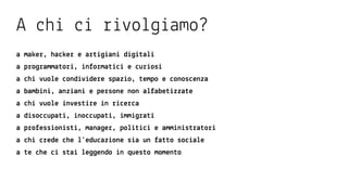 studenti uni
+18 anni
ricercatori
+24 anni
professionisti
+24 anni
manager
+24 anni
pensionati
+50 anni
lavoratori
+18 anni
disoccupati
*
ragazzi
13-18 anni
bambini
6-12 anni
PROPOSTEDALBASSOPROPOSTEDALBASSO
TEORIA
EASy
InTRODuzIOnE
STRRumEnTI
TEORIA
mEDIum
RICERCA
InTERnA
LAB
EASy
LAB
mEDIum
RICERCA
InTERnA
LAB
hARD
RICERCA
InTERnA
RICERCA
ESTERnA
hACKATOn
ALTRI FORm
XyLAB
FORmAT
RICERCA
InTERnA
RICERCA
ESTERnA
hACKATOn
ALTRI FORm
SInguLARITy
FORmAT
RICERCA
InTERnA
RICERCA
ESTERnA
hACKATOn
ALTRI FORm
TEORIA
hARD
RICERCA
InTERnA
RICERCA
ESTERnA
hACKATOn
ALTRI FORm
tecnologia capitale
umano
prodotti servizi
ricerca
didattica
 