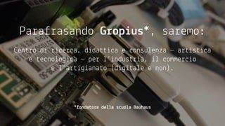Parafrasando Gropius*, saremo:
centro di ricerca, didattica e consulenza — artistica
e tecnologica — per l’industria, il commercio
e l’artigianato (digitale e non).
*fondatore della scuola Bauhaus
 