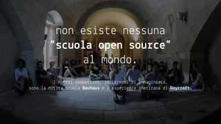 non esiste nessuna
“scuola open source”
al mondo.
I nostri competitor, in termini di immaginario,
sono la mitica scuola Bauhaus e l’esperienza americana di Roycroft.
 