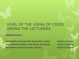 LEVEL OF THE USING OF CIDOS
AMONG THE LECTURERS
PRESENTED BY :
MOHAMED SAFWAN BIN MOHAMED ARSAT 02DAT11F2002
MUHAMMAD AMIRUL BIN MOHD MUKIBAN 02DAT11F2016
MUHAMAD FAAIZ BIN MAT RAZALI 02DAT11F2056
 