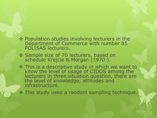  Population studies involving lecturers in the
Department of Commerce with number 85
POLISAS lecturers.
 Sample size of 70 lecturers, based on
schedule Krejcie & Morgan (1970 ).
 This is a descriptive study in which we want to
know the level of usage of CIDOS among the
lecturers in three situation question, there are
the level of knowledge, attitudes and
infrastructure.
 This study used a random sampling technique.
 
