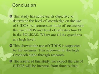 Conclusion
This study has achieved its objective to
determine the level of knowledge on the use
of CIDOS by lecturers, attitude of lecturers on
the use CIDOS and level of infrastructure IT
in the POLISAS. Where are all the questions
at a high level.
This showed the use of CIDOS is supported
by the lecturers. This is proven by the high
Cronbach alpha through research.
The results of this study, we expect the use of
CIDOS will be increase from time to time.
 