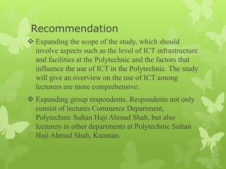 Recommendation
 Expanding the scope of the study, which should
involve aspects such as the level of ICT infrastructure
and facilities at the Polytechnic and the factors that
influence the use of ICT in the Polytechnic. The study
will give an overview on the use of ICT among
lecturers are more comprehensive.
 Expanding group respondents. Respondents not only
consist of lectures Commerce Department,
Polytechnic Sultan Haji Ahmad Shah, but also
lecturers in other departments at Polytechnic Sultan
Haji Ahmad Shah, Kuantan.
 