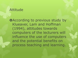 Attitude
According to previous study by
Klueaver, Lam and Hoffman
(1994), attitudes towards
computers of the lecturers will
influence the use of computers
and the potential benefits on
process teaching and learning.
 