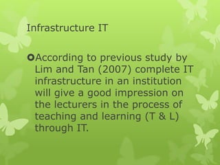 Infrastructure IT
According to previous study by
Lim and Tan (2007) complete IT
infrastructure in an institution
will give a good impression on
the lecturers in the process of
teaching and learning (T & L)
through IT.
 